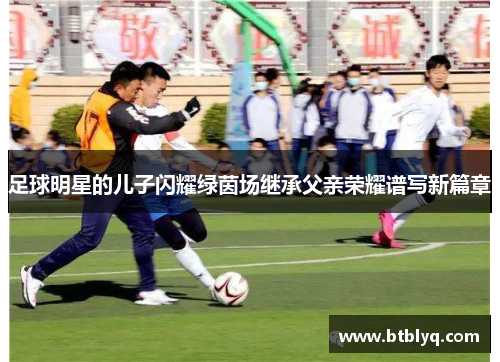 足球明星的儿子闪耀绿茵场继承父亲荣耀谱写新篇章