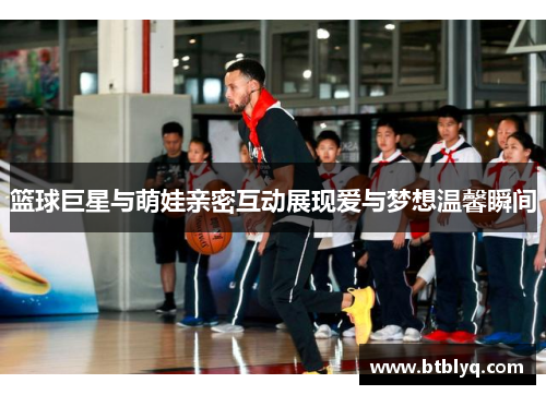 篮球巨星与萌娃亲密互动展现爱与梦想温馨瞬间