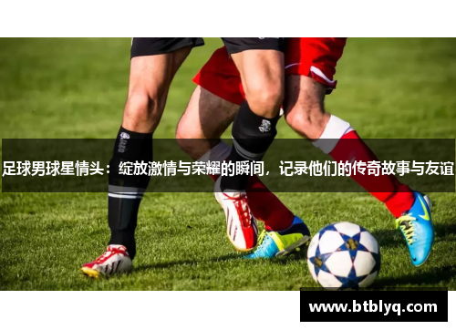 足球男球星情头：绽放激情与荣耀的瞬间，记录他们的传奇故事与友谊