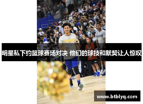 明星私下约篮球赛场对决 他们的球技和默契让人惊叹