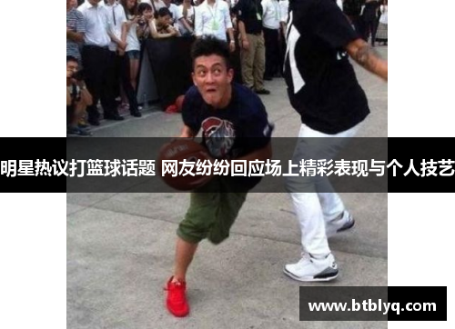 明星热议打篮球话题 网友纷纷回应场上精彩表现与个人技艺