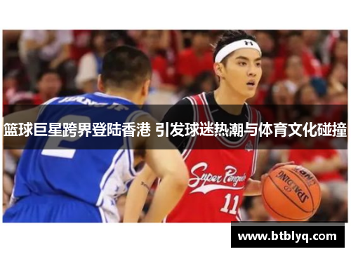 篮球巨星跨界登陆香港 引发球迷热潮与体育文化碰撞